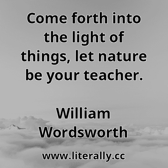 Come forth into the light of things, let nature be your teacher.
William Wordsworth
