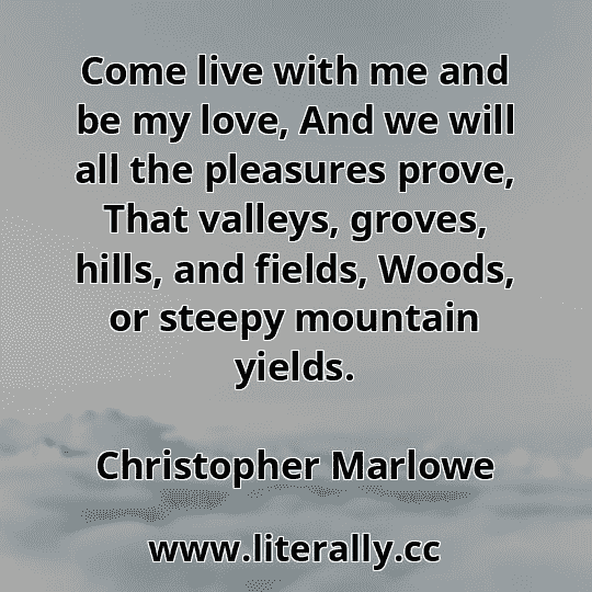 Come live with me and be my love, And we will all the pleasures prove, That valleys, groves, hills, and fields, Woods, or steepy mountain yields.
Christopher Marlowe
