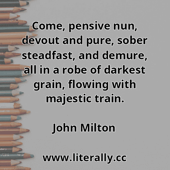 Come, pensive nun, devout and pure, sober steadfast, and demure, all in a robe of darkest grain, flowing with majestic train.
John Milton
