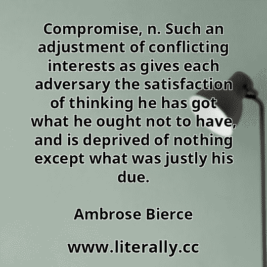 Compromise, n. Such an adjustment of conflicting interests as gives each adversary the satisfaction of thinking he has got what he ought not to have, and is deprived of nothing except what was justly his due.
Ambrose Bierce
