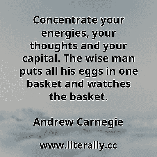 Concentrate your energies, your thoughts and your capital. The wise man puts all his eggs in one basket and watches the basket.
Andrew Carnegie
