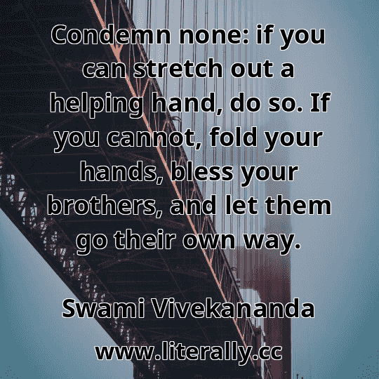 Condemn none: if you can stretch out a helping hand, do so. If you cannot, fold your hands, bless your brothers, and let them go their own way.
Swami Vivekananda
