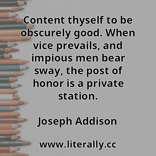 Content thyself to be obscurely good. When vice prevails, and impious men bear sway, the post of honor is a private station.
Joseph Addison
