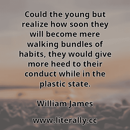 Could the young but realize how soon they will become mere walking bundles of habits, they would give more heed to their conduct while in the plastic state.
William James
