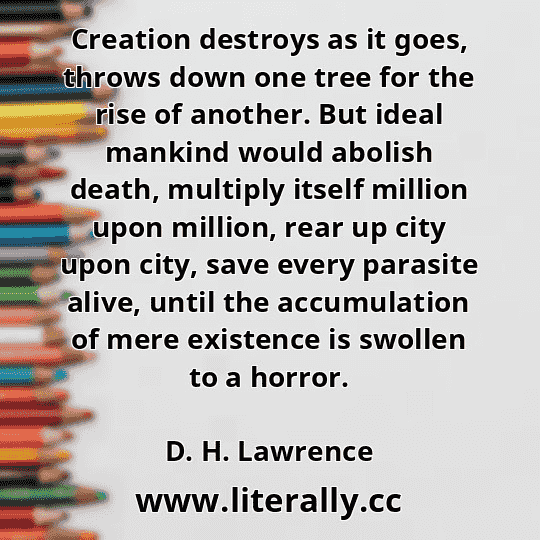 Creation destroys as it goes, throws down one tree for the rise of another. But ideal mankind would abolish death, multiply itself million upon million, rear up city upon city, save every parasite alive, until the accumulation of mere existence is swollen to a horror.
D. H. Lawrence
