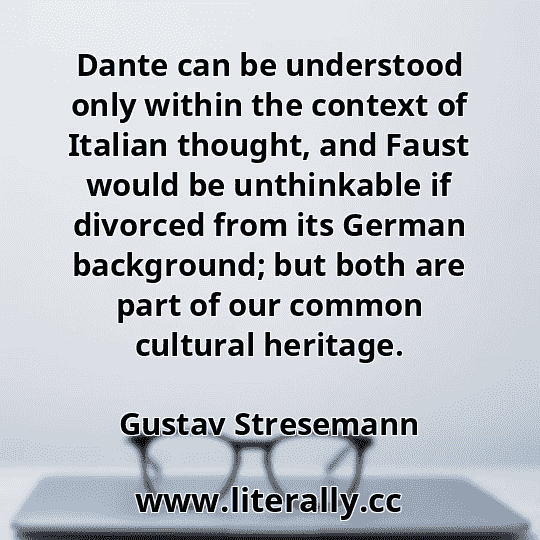 Dante can be understood only within the context of Italian thought, and Faust would be unthinkable if divorced from its German background; but both are part of our common cultural heritage.
Gustav Stresemann

