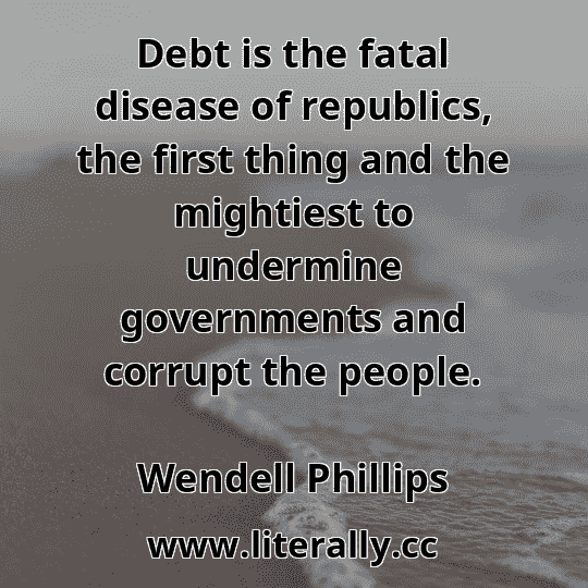 Debt is the fatal disease of republics, the first thing and the mightiest to undermine governments and corrupt the people.
Wendell Phillips
