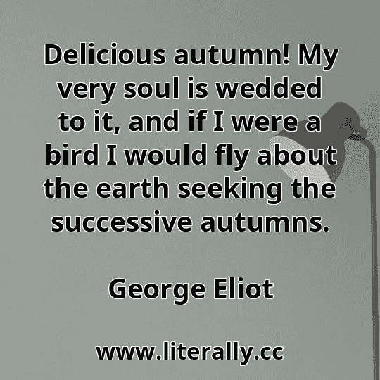 Delicious autumn! My very soul is wedded to it, and if I were a bird I would fly about the earth seeking the successive autumns.
George Eliot
