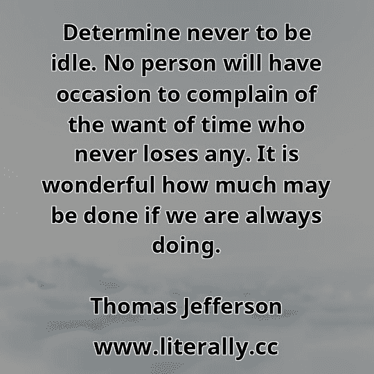 Determine never to be idle. No person will have occasion to complain of the want of time who never loses any. It is wonderful how much may be done if we are always doing.
Thomas Jefferson
