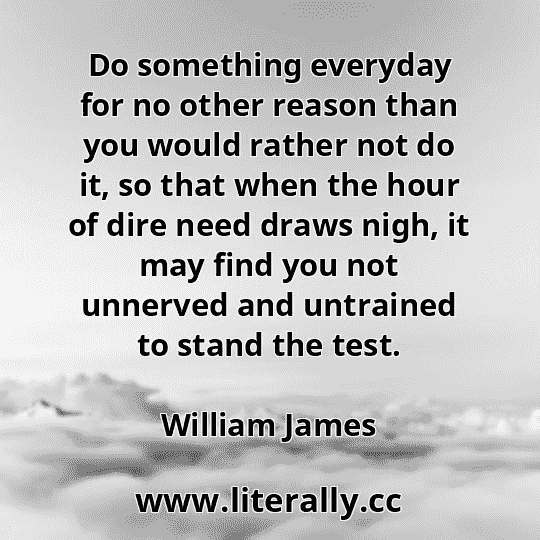 Do something everyday for no other reason than you would rather not do it, so that when the hour of dire need draws nigh, it may find you not unnerved and untrained to stand the test.
William James
