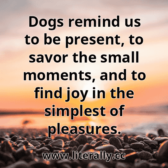 Dogs remind us to be present, to savor the small moments, and to find joy in the simplest of pleasures.
