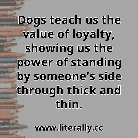 Dogs teach us the value of loyalty, showing us the power of standing by someone's side through thick and thin.
