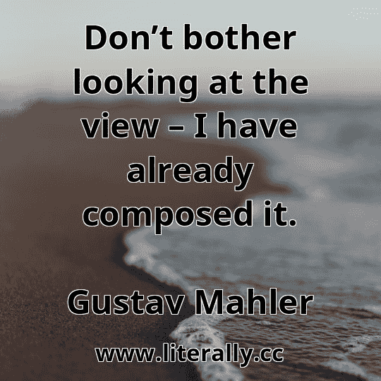 Don’t bother looking at the view – I have already composed it.
Gustav Mahler

