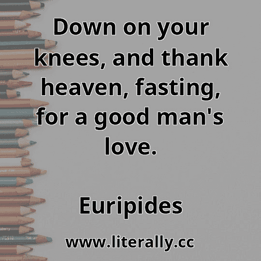 Down on your knees, and thank heaven, fasting, for a good man's love.
Euripides
