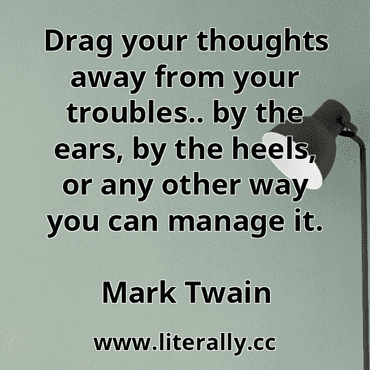 Drag your thoughts away from your troubles.. by the ears, by the heels, or any other way you can manage it.
Mark Twain

