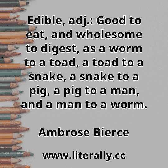 Edible, adj.: Good to eat, and wholesome to digest, as a worm to a toad, a toad to a snake, a snake to a pig, a pig to a man, and a man to a worm.
Ambrose Bierce
