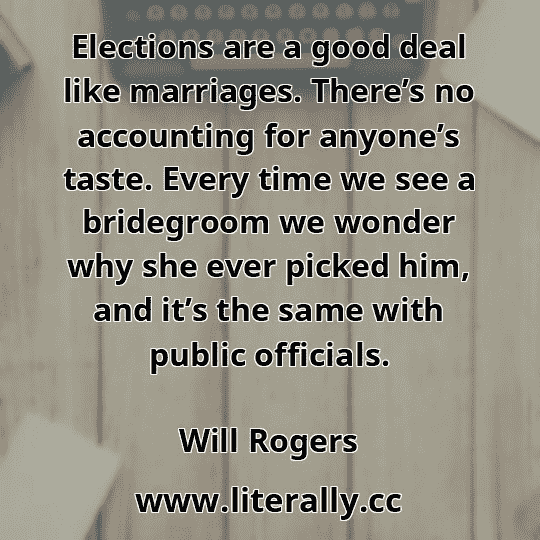 Elections are a good deal like marriages. There’s no accounting for anyone’s taste. Every time we see a bridegroom we wonder why she ever picked him, and it’s the same with public officials.
Will Rogers
