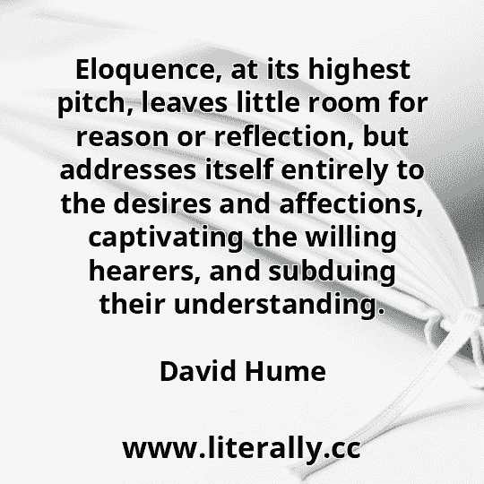 Eloquence, at its highest pitch, leaves little room for reason or reflection, but addresses itself entirely to the desires and affections, captivating the willing hearers, and subduing their understanding.
David Hume
