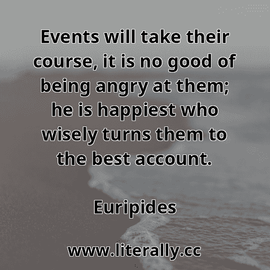 Events will take their course, it is no good of being angry at them; he is happiest who wisely turns them to the best account.
Euripides
