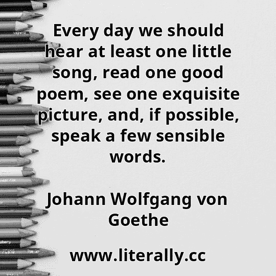 Every day we should hear at least one little song, read one good poem, see one exquisite picture, and, if possible, speak a few sensible words.
Johann Wolfgang von Goethe
