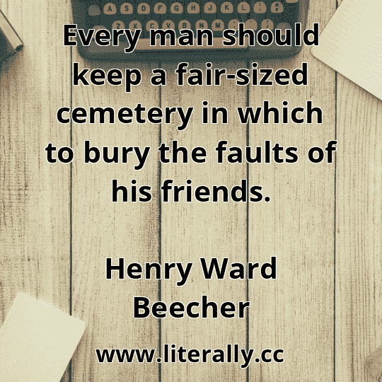 Every man should keep a fair-sized cemetery in which to bury the faults of his friends.
Henry Ward Beecher

