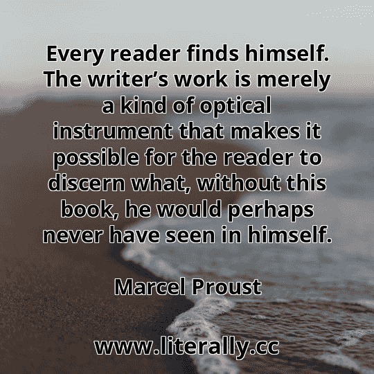 Every reader finds himself. The writer’s work is merely a kind of optical instrument that makes it possible for the reader to discern what, without this book, he would perhaps never have seen in himself.
Marcel Proust
