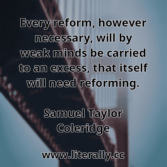 Every reform, however necessary, will by weak minds be carried to an excess, that itself will need reforming.
Samuel Taylor Coleridge
