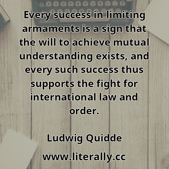 Every success in limiting armaments is a sign that the will to achieve mutual understanding exists, and every such success thus supports the fight for international law and order.
Ludwig Quidde
