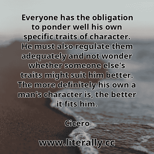 Everyone has the obligation to ponder well his own specific traits of character. He must also regulate them adequately and not wonder whether someone else's traits might suit him better. The more definitely his own a man's character is, the better it fits him.
Cicero
