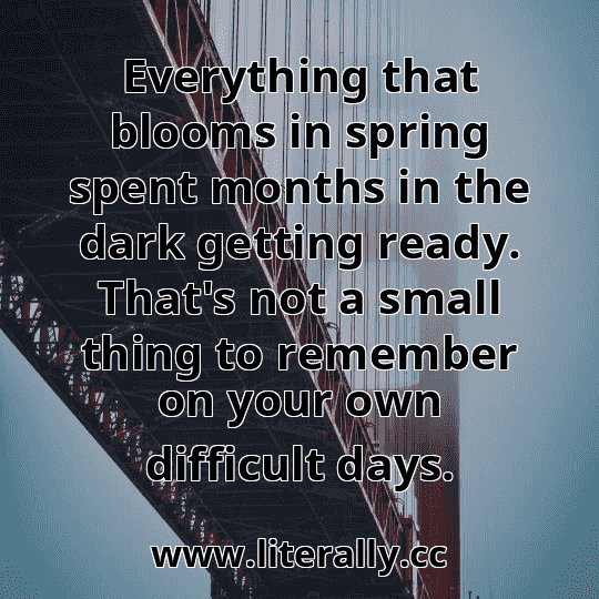 Everything that blooms in spring spent months in the dark getting ready. That's not a small thing to remember on your own difficult days.
