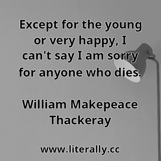 Except for the young or very happy, I can't say I am sorry for anyone who dies.
William Makepeace Thackeray
