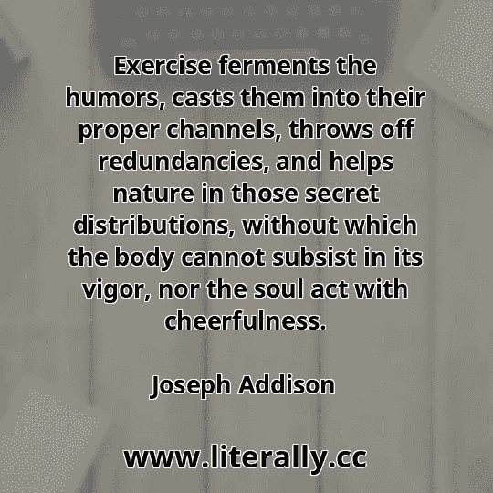 Exercise ferments the humors, casts them into their proper channels, throws off redundancies, and helps nature in those secret distributions, without which the body cannot subsist in its vigor, nor the soul act with cheerfulness.
Joseph Addison
