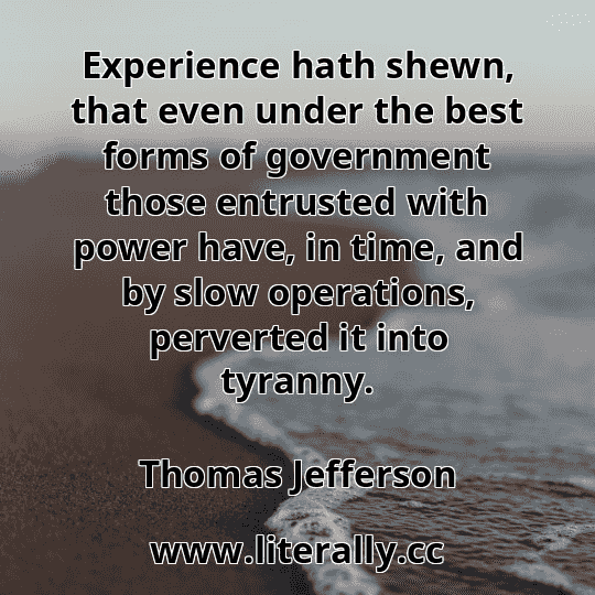 Experience hath shewn, that even under the best forms of government those entrusted with power have, in time, and by slow operations, perverted it into tyranny.
Thomas Jefferson
