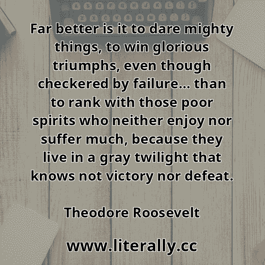 Far better is it to dare mighty things, to win glorious triumphs, even though checkered by failure… than to rank with those poor spirits who neither enjoy nor suffer much, because they live in a gray twilight that knows not victory nor defeat.
Theodore Roosevelt
