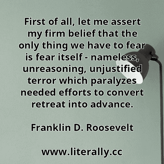First of all, let me assert my firm belief that the only thing we have to fear is fear itself - nameless, unreasoning, unjustified terror which paralyzes needed efforts to convert retreat into advance.
Franklin D. Roosevelt
