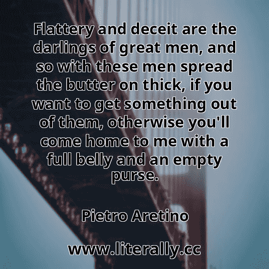 Flattery and deceit are the darlings of great men, and so with these men spread the butter on thick, if you want to get something out of them, otherwise you'll come home to me with a full belly and an empty purse.
Pietro Aretino
