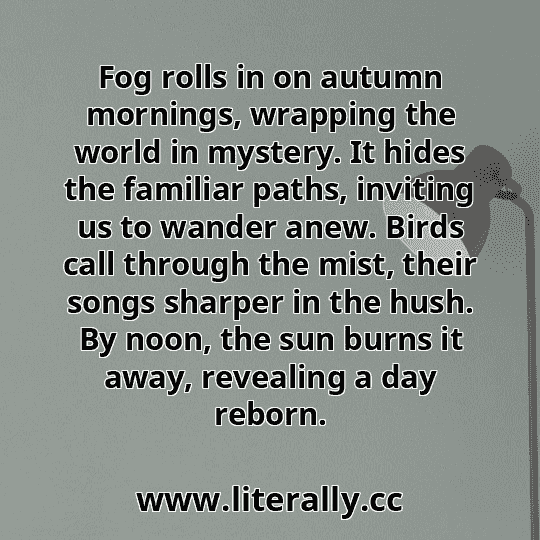 Fog rolls in on autumn mornings, wrapping the world in mystery. It hides the familiar paths, inviting us to wander anew. Birds call through the mist, their songs sharper in the hush. By noon, the sun burns it away, revealing a day reborn.
