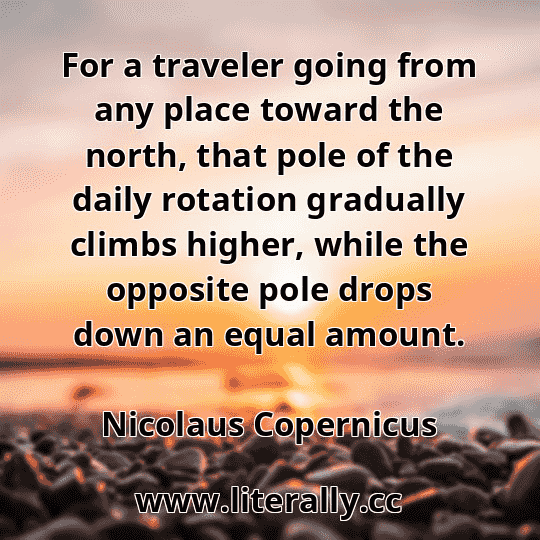 For a traveler going from any place toward the north, that pole of the daily rotation gradually climbs higher, while the opposite pole drops down an equal amount.
Nicolaus Copernicus
