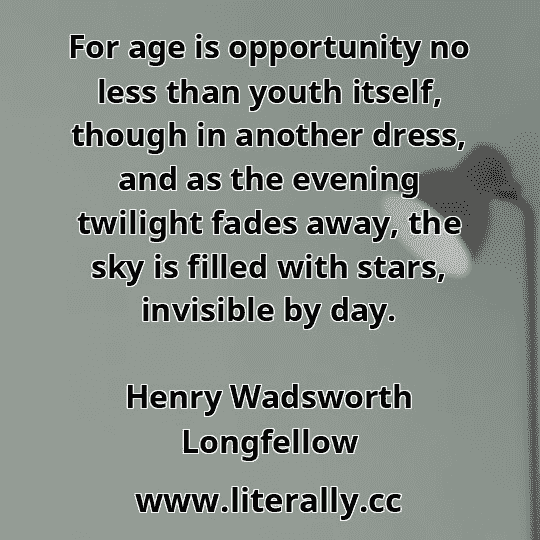 For age is opportunity no less than youth itself, though in another dress, and as the evening twilight fades away, the sky is filled with stars, invisible by day.
Henry Wadsworth Longfellow
