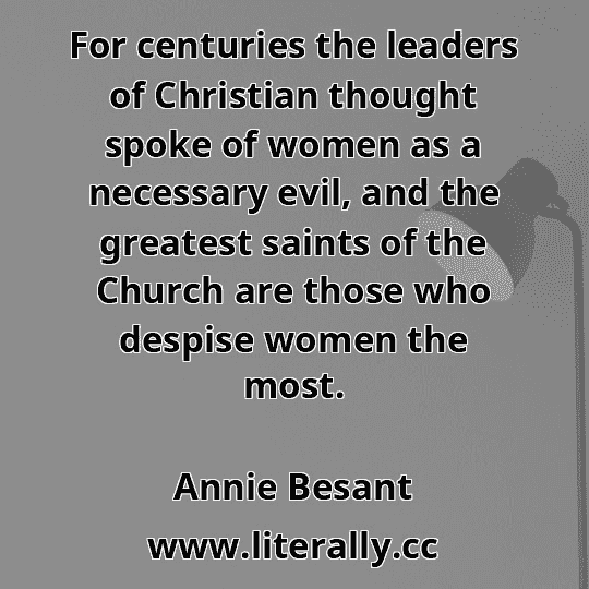For centuries the leaders of Christian thought spoke of women as a necessary evil, and the greatest saints of the Church are those who despise women the most.
Annie Besant
