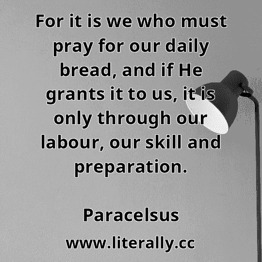 For it is we who must pray for our daily bread, and if He grants it to us, it is only through our labour, our skill and preparation.
Paracelsus

