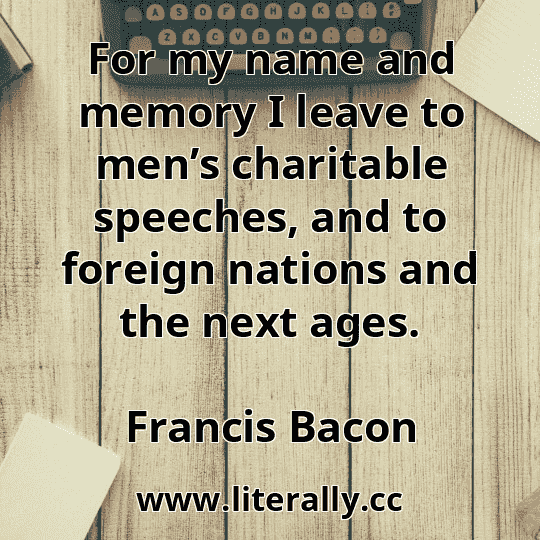 For my name and memory I leave to men’s charitable speeches, and to foreign nations and the next ages.
Francis Bacon
