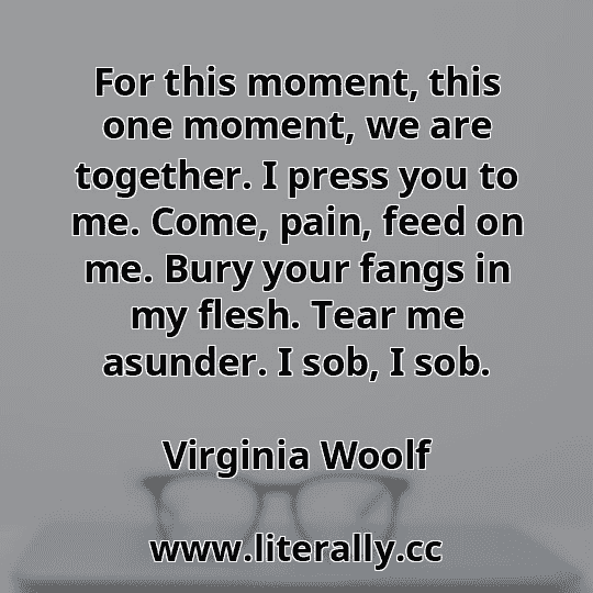 For this moment, this one moment, we are together. I press you to me. Come, pain, feed on me. Bury your fangs in my flesh. Tear me asunder. I sob, I sob.
Virginia Woolf
