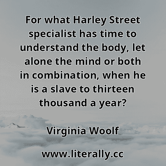 For what Harley Street specialist has time to understand the body, let alone the mind or both in combination, when he is a slave to thirteen thousand a year?
Virginia Woolf
