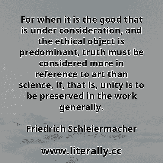 For when it is the good that is under consideration, and the ethical object is predominant, truth must be considered more in reference to art than science, if, that is, unity is to be preserved in the work generally.
Friedrich Schleiermacher
