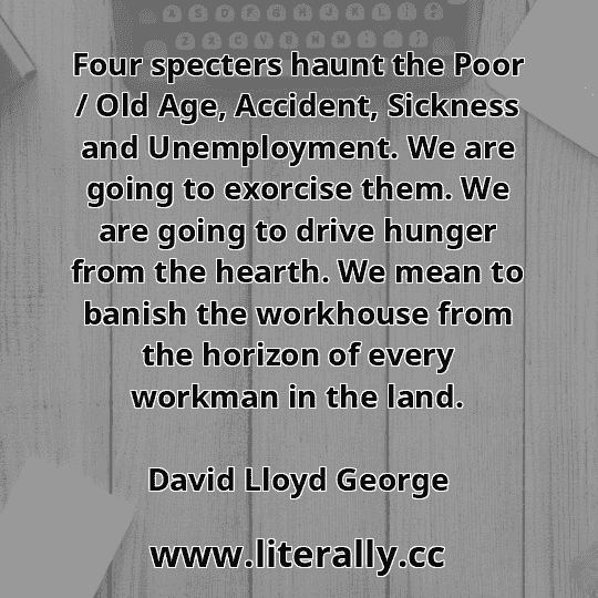 Four specters haunt the Poor / Old Age, Accident, Sickness and Unemployment. We are going to exorcise them. We are going to drive hunger from the hearth. We mean to banish the workhouse from the horizon of every workman in the land.
David Lloyd George
