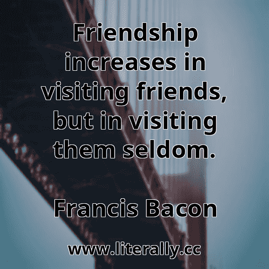 Friendship increases in visiting friends, but in visiting them seldom.
Francis Bacon
