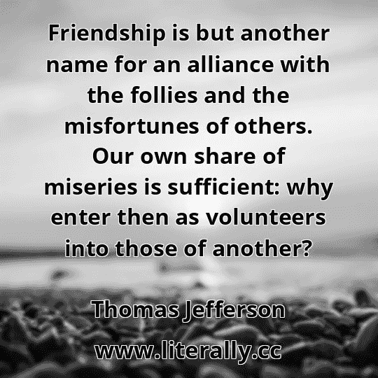 Friendship is but another name for an alliance with the follies and the misfortunes of others. Our own share of miseries is sufficient: why enter then as volunteers into those of another?
Thomas Jefferson
