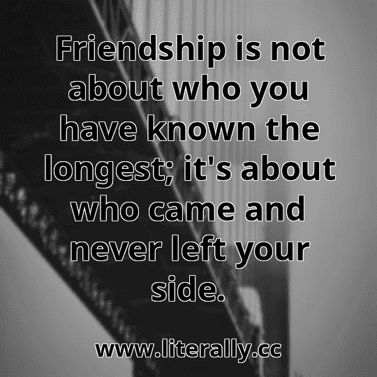 Friendship is not about who you have known the longest; it's about who came and never left your side.
