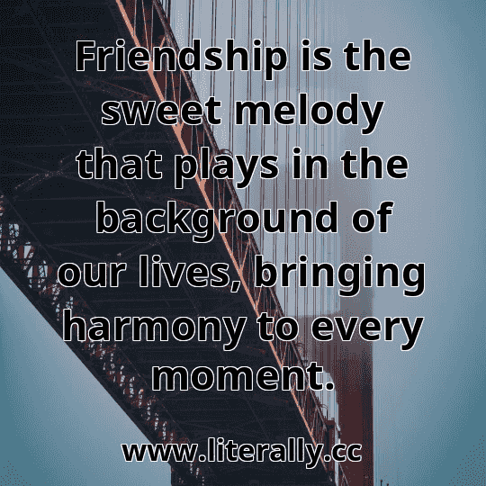 Friendship is the sweet melody that plays in the background of our lives, bringing harmony to every moment.
